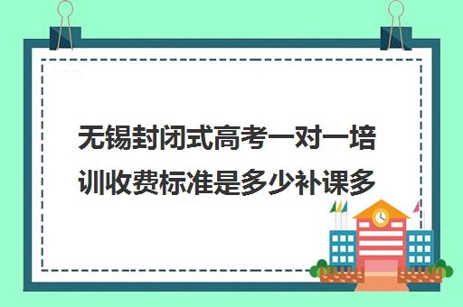 无锡封闭式高考一对一培训收费标准是多少补课多少钱一小时(封闭式补课班机构)