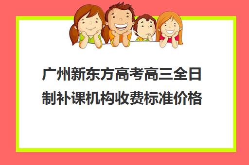 广州新东方高考高三全日制补课机构收费标准价格一览(广州高考冲刺班封闭式全日制)