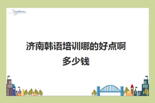 济南韩语培训哪的好点啊多少钱(零基础学韩语应该从哪里学起)