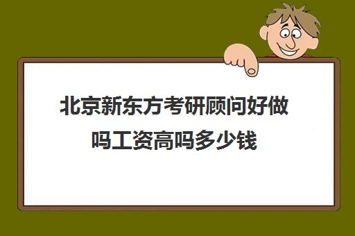 北京新东方考研顾问好做吗工资高吗多少钱(北京新东方工资待遇怎么样)