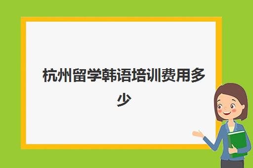 杭州留学韩语培训费用多少(去韩国留学的条件和要求)