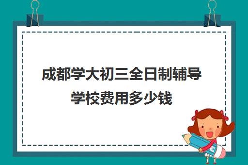 成都学大初三全日制辅导学校费用多少钱(成都正规培训学校名单)