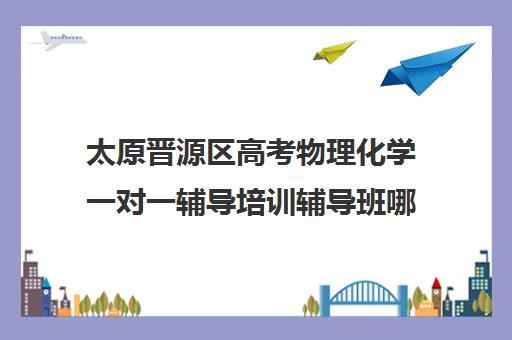 太原晋源区高考物理化学一对一辅导培训辅导班哪个好(太原比较好的辅导机构)