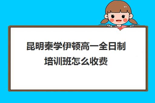 昆明秦学伊顿高一全日制培训班怎么收费(云南正规补课机构排名)