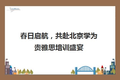 春日启航，共赴北京学为贵雅思培训盛宴