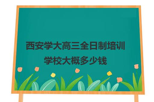 西安学大高三全日制培训学校大概多少钱(西安博大全日制高考学校怎么样)