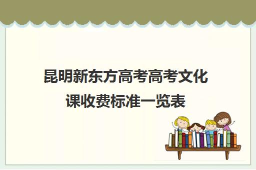 昆明新东方高考高考文化课收费标准一览表(新东方艺考文化课集训怎么样)