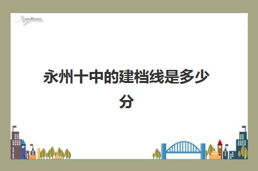 永州十中的建档线是多少分(八中2024年中考分数线)