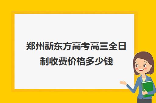 郑州新东方高考高三全日制收费价格多少钱(北京新东方全日制高考班)