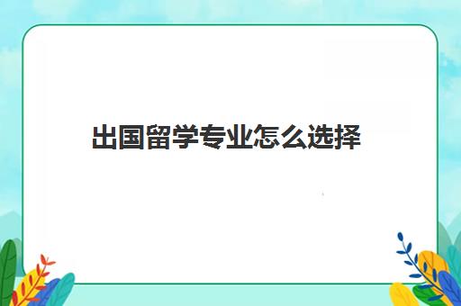 出国留学专业怎么选择(出国留学的专业有哪些)