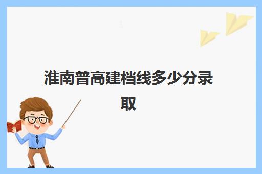 淮南普高建档线多少分录取(2024年淮南二中录取分数线是多少)