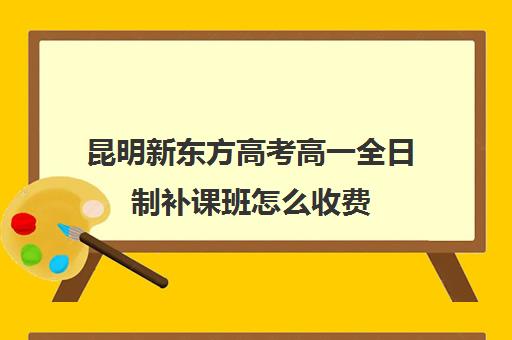 昆明新东方高考高一全日制补课班怎么收费(新东方高考复读班价格)