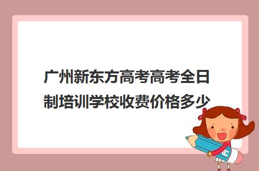 广州新东方高考高考全日制培训学校收费价格多少钱(广州新东方英语培训学校地址)