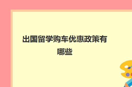 出国留学购车优惠政策有哪些(出国留学回国人员购车优惠)