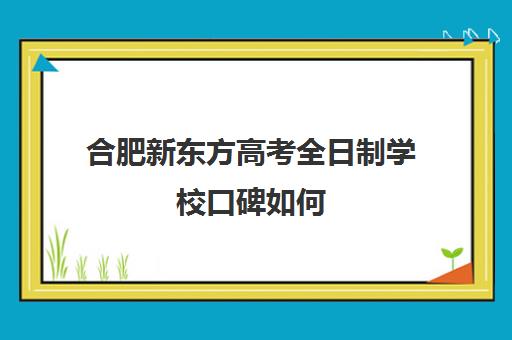 合肥新东方高考全日制学校口碑如何(新东方高考全日制教学怎么样)