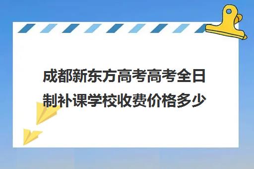 成都新东方高考高考全日制补课学校收费价格多少钱(成都高三全日制补课哪家机构好)