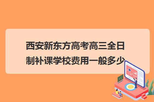 西安新东方高考高三全日制补课学校费用一般多少钱(高三辅导班)