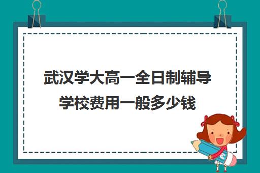 武汉学大高一全日制辅导学校费用一般多少钱(武汉成人高考学费标准)