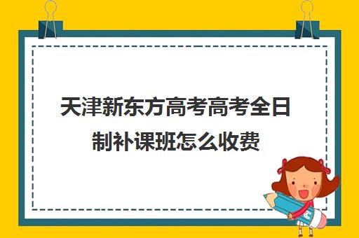 天津新东方高考高考全日制补课班怎么收费(天津高中一对一补课多少钱一小时)