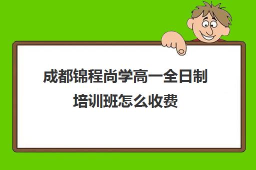 成都锦程尚学高一全日制培训班怎么收费(成都全日制补课机构收费)