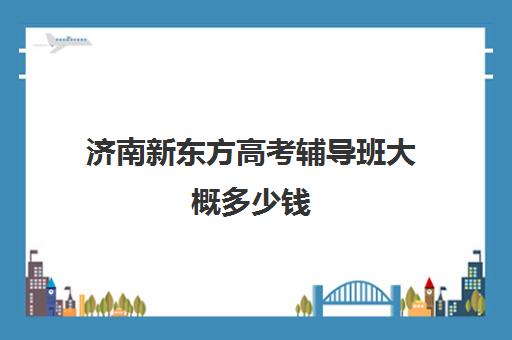 济南新东方高考辅导班大概多少钱(济南最好的高考辅导班)