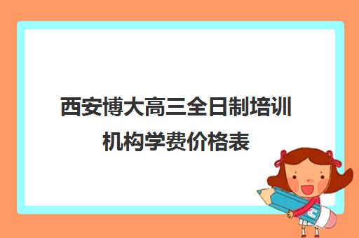 西安博大高三全日制培训机构学费价格表(西安博大全日制高考学校怎么样)