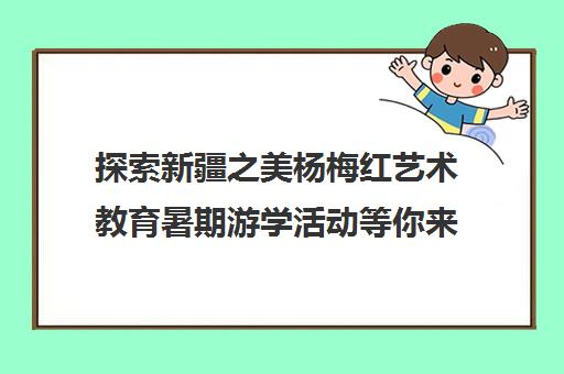 探索新疆之美杨梅红艺术教育暑期游学活动等你来！