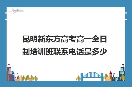 昆明新东方高考高一全日制培训班联系电话是多少(新东方高考培训机构官网)