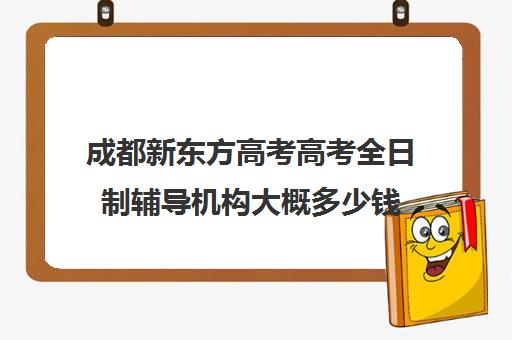 成都新东方高考高考全日制辅导机构大概多少钱(新东方全日制高三学费)