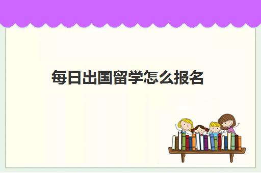 每日出国留学怎么报名(如何申请出国留学的步骤)