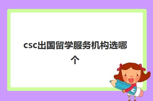 csc出国留学服务机构选哪个(出国留学CSC名额)