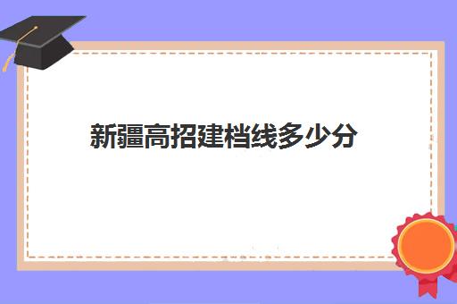 新疆高招建档线多少分(建档线和录取分数线)