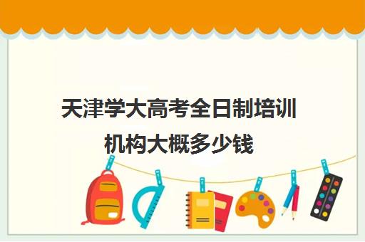 天津学大高考全日制培训机构大概多少钱(天津学历提升的正规机构)