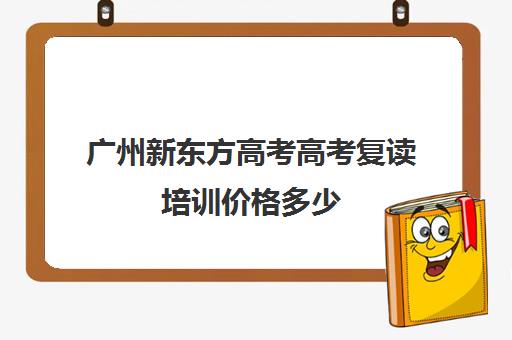 广州新东方高考高考复读培训价格多少(广东最好的复读学校)