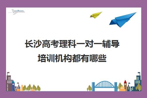 长沙高考理科一对一辅导培训机构都有哪些(长沙高中补课机构排名)