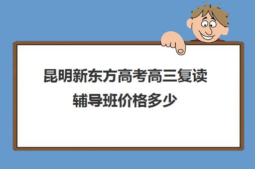 昆明新东方高考高三复读辅导班价格多少(昆明新东方高三全托班怎样?)