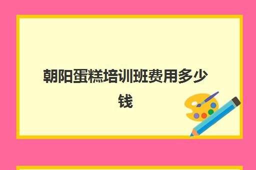 朝阳蛋糕培训班费用多少钱(培训蛋糕学校学费多少钱一个月)