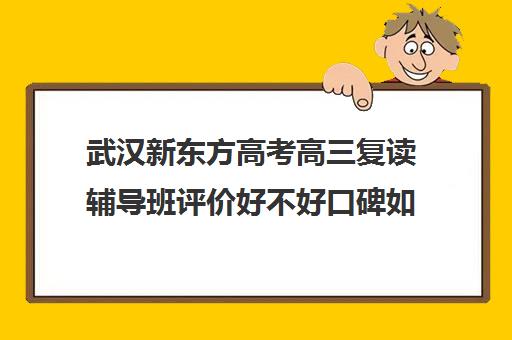 武汉新东方高考高三复读辅导班评价好不好口碑如何(新东方高中辅导班咋样)