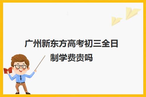 广州新东方高考初三全日制学费贵吗(全日制初三一个学期多少钱)