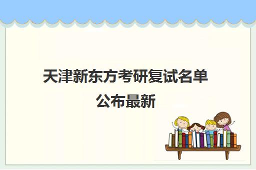 天津新东方考研复试名单公布最新(天津什么时候出考研成绩)