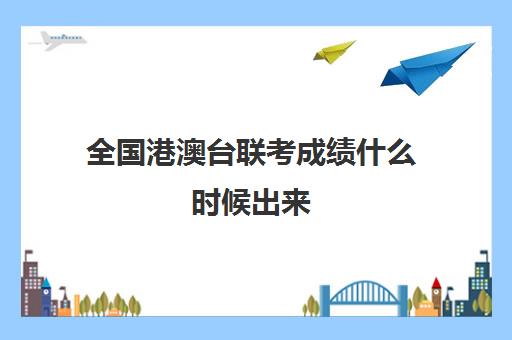 全国港澳台联考成绩什么时候出来(2024年港澳台联考录取结果)