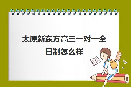 太原新东方高三一对一全日制怎么样(新东方高三一对一收费价格表)