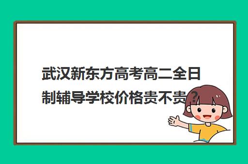 武汉新东方高考高二全日制辅导学校价格贵不贵？多少钱一年(新东方全日制高三学费)