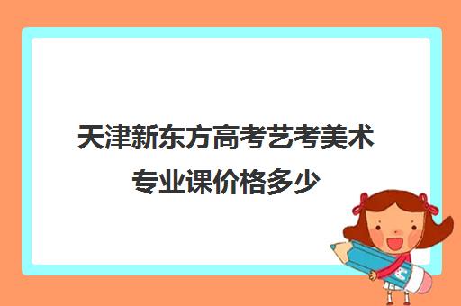 天津新东方高考艺考美术专业课价格多少(走艺考一年得花多少钱美术)