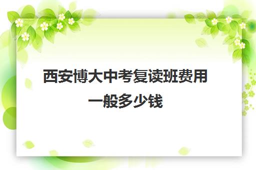 西安博大中考复读班费用一般多少钱(博达复读一年学费多少钱)