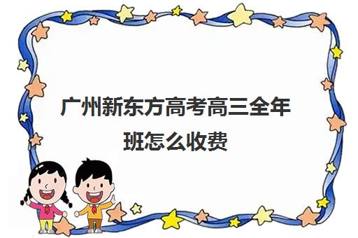 广州新东方高考高三全年班怎么收费(新东方高考复读班价格)