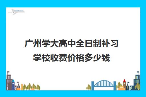 广州学大高中全日制补习学校收费价格多少钱