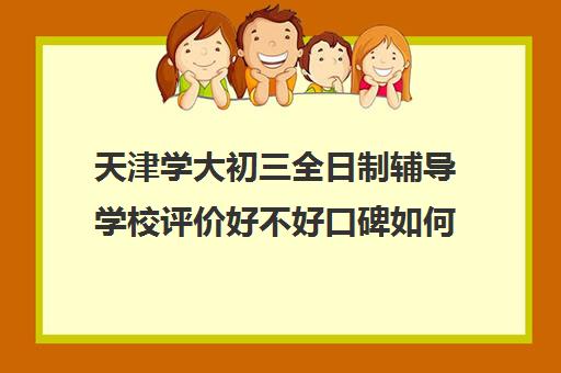 天津学大初三全日制辅导学校评价好不好口碑如何(天津学历提升的正规机构)