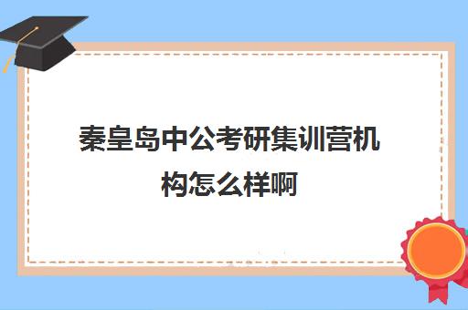 秦皇岛中公考研集训营机构怎么样啊(最靠谱的十大公考教育机构)