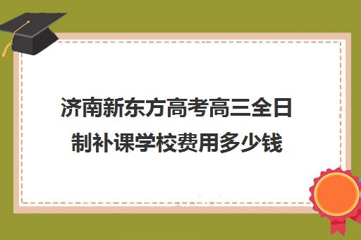 济南新东方高考高三全日制补课学校费用多少钱(新东方高三全日制价格)